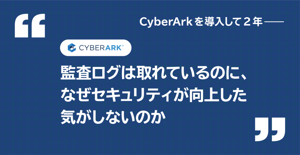 CyberArk を導入して2年——監査ログは取れているのに、なぜセキュリティが向上した気がしないのか