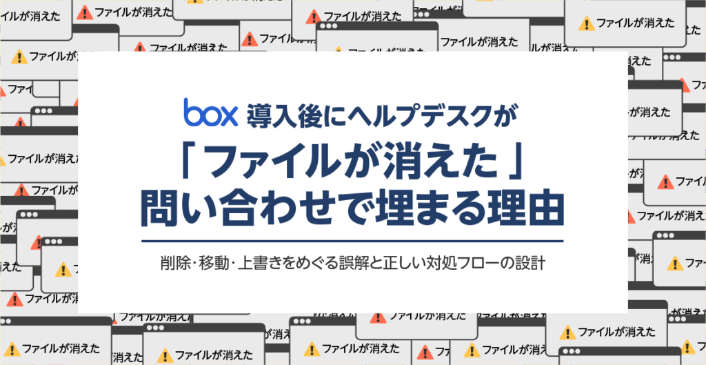 Box導入後にヘルプデスクが「ファイルが消えた」問い合わせで埋まる理由──削除・移動・上書きをめぐる誤解と正しい対処フローの設計